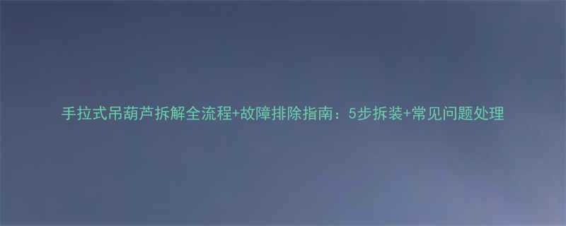手拉式吊葫芦拆解全流程故障排除指南5步拆装常见问题处理