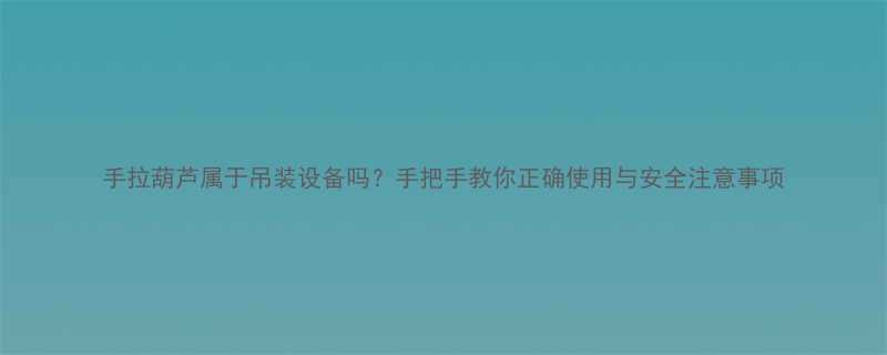 手拉葫芦属于吊装设备吗手把手教你正确使用与安全注意事项