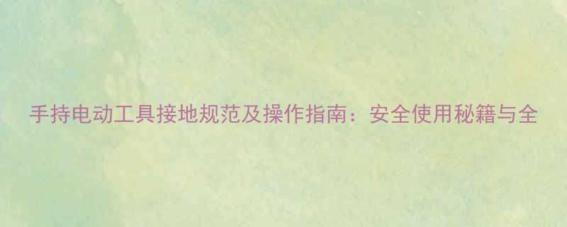 手持电动工具接地规范及操作指南：安全使用秘籍与全