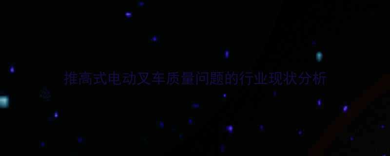 推高式电动叉车质量问题的行业现状分析
