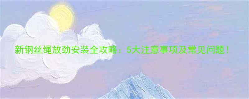 新钢丝绳放劲安装全攻略：5大注意事项及常见问题！