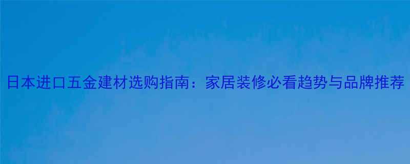 日本进口五金建材选购指南家居装修必看趋势与品牌推荐