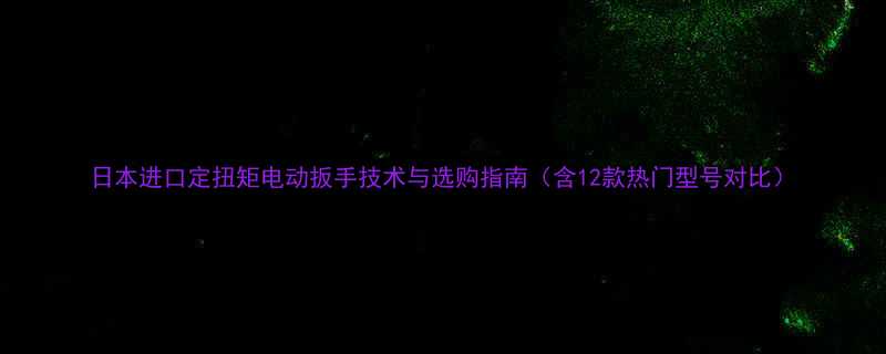 日本进口定扭矩电动扳手技术与选购指南（含12款热门型号对比）