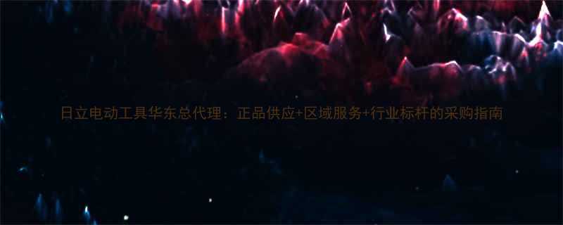日立电动工具华东总代理正品供应区域服务行业标杆的采购指南