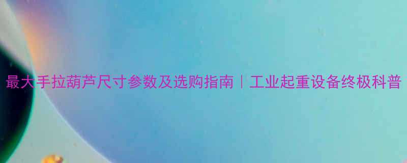 最大手拉葫芦尺寸参数及选购指南｜工业起重设备终极科普