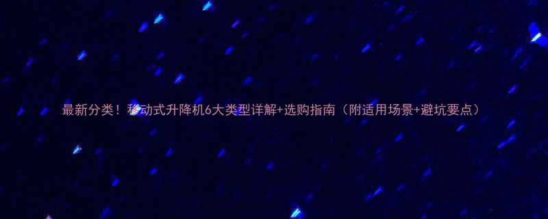 最新分类移动式升降机6大类型详解选购指南附适用场景避坑要点