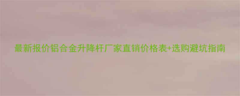最新报价铝合金升降杆厂家直销价格表选购避坑指南