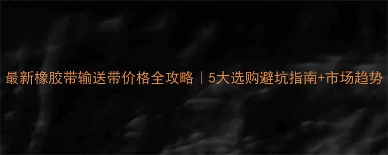 最新橡胶带输送带价格全攻略5大选购避坑指南市场趋势