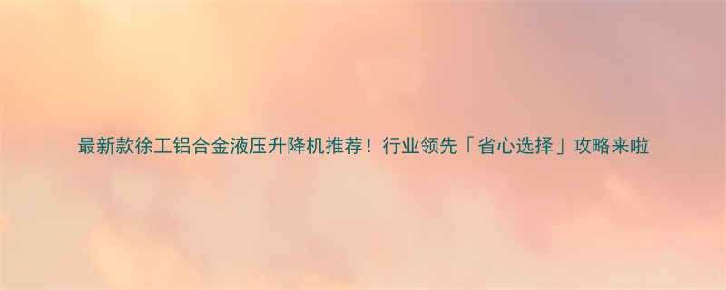 最新款徐工铝合金液压升降机推荐行业领先省心选择攻略来啦