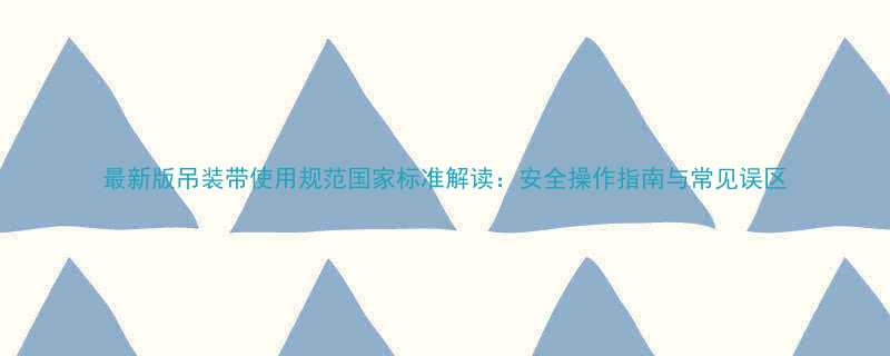 最新版吊装带使用规范国家标准解读：安全操作指南与常见误区