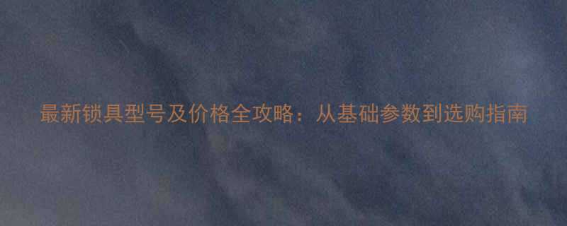 最新锁具型号及价格全攻略从基础参数到选购指南