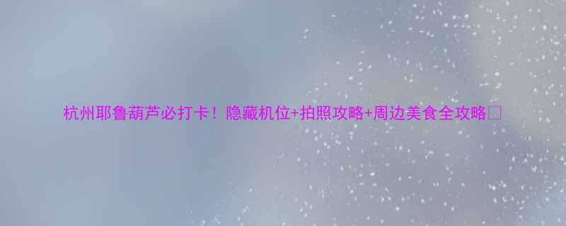 杭州耶鲁葫芦必打卡隐藏机位拍照攻略周边美食全攻略