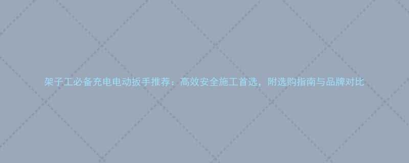 架子工必备充电电动扳手推荐高效安全施工首选附选购指南与品牌对比