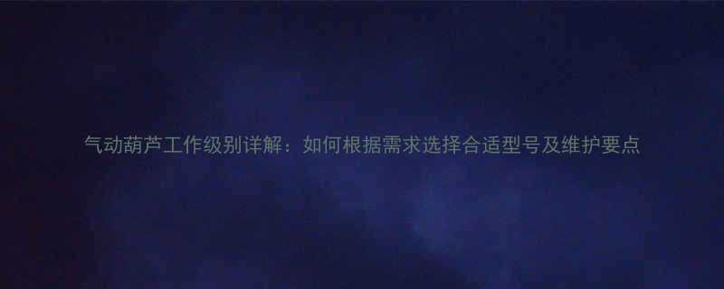 气动葫芦工作级别详解如何根据需求选择合适型号及维护要点
