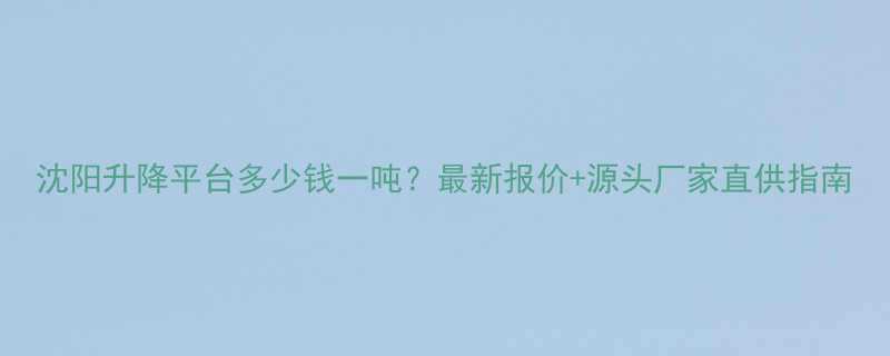 沈阳升降平台多少钱一吨？最新报价+源头厂家直供指南