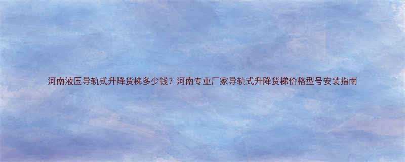 河南液压导轨式升降货梯多少钱河南专业厂家导轨式升降货梯价格型号安装指南