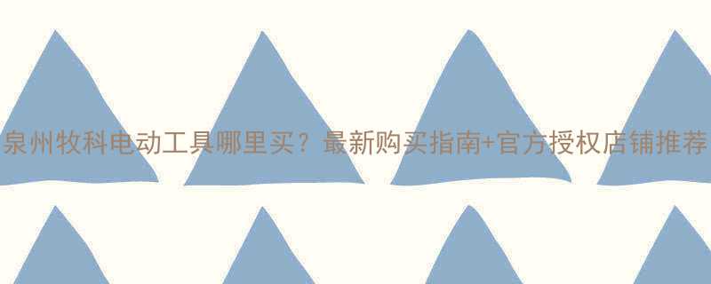 泉州牧科电动工具哪里买最新购买指南官方授权店铺推荐