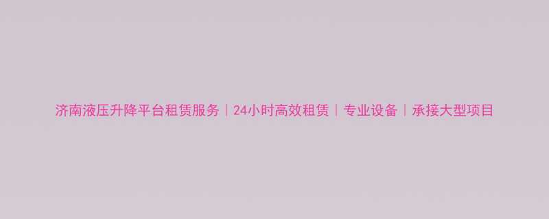 济南液压升降平台租赁服务24小时高效租赁专业设备承接大型项目