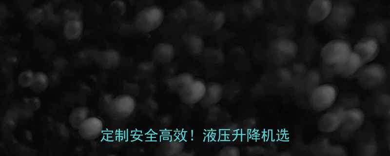 济南液压升降平台设备厂家直销专业定制安全高效液压升降机选购全攻略