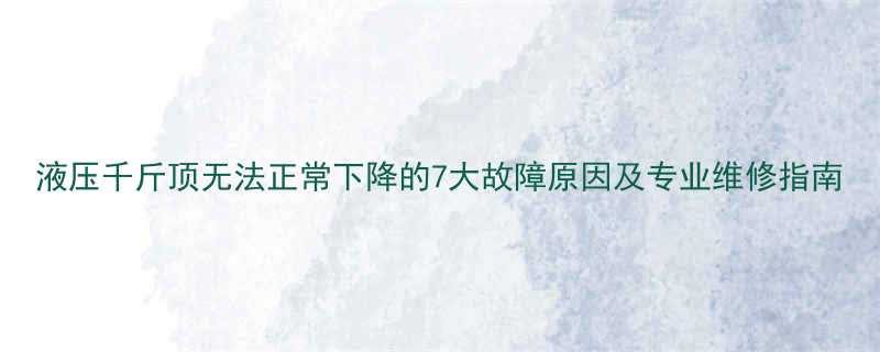 液压千斤顶无法正常下降的7大故障原因及专业维修指南