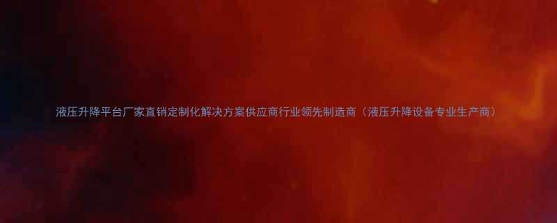 液压升降平台厂家直销定制化解决方案供应商行业领先制造商液压升降设备专业生产商