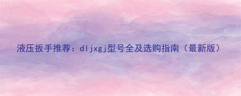 液压扳手推荐dljxgj型号全及选购指南最新版