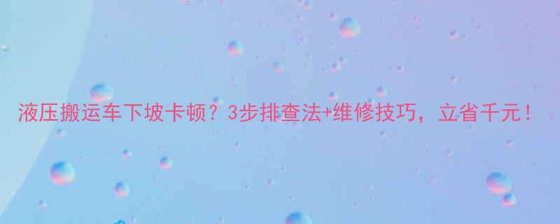 液压搬运车下坡卡顿3步排查法维修技巧立省千元