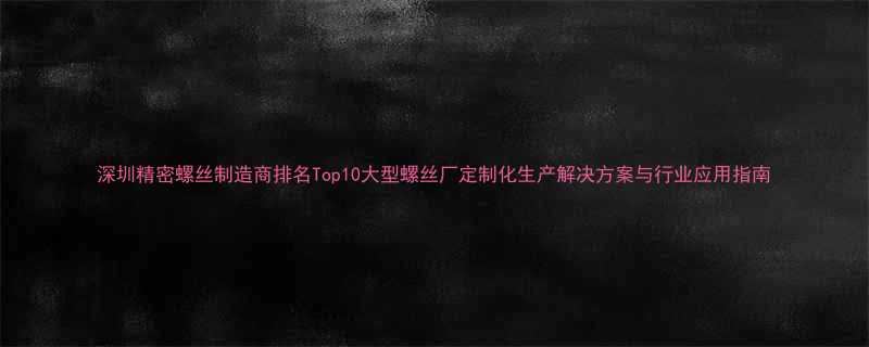 深圳精密螺丝制造商排名Top10大型螺丝厂定制化生产解决方案与行业应用指南