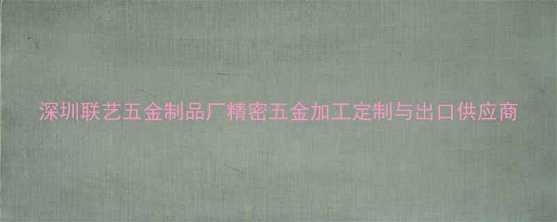 深圳联艺五金制品厂精密五金加工定制与出口供应商