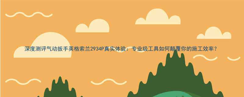 深度测评气动扳手英格索兰2934P真实体验专业级工具如何颠覆你的施工效率