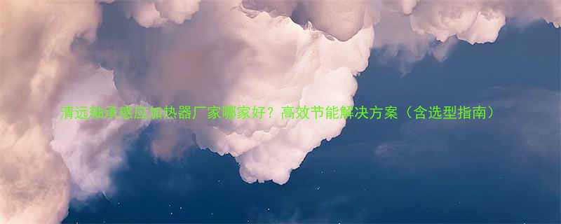 清远轴承感应加热器厂家哪家好高效节能解决方案含选型指南