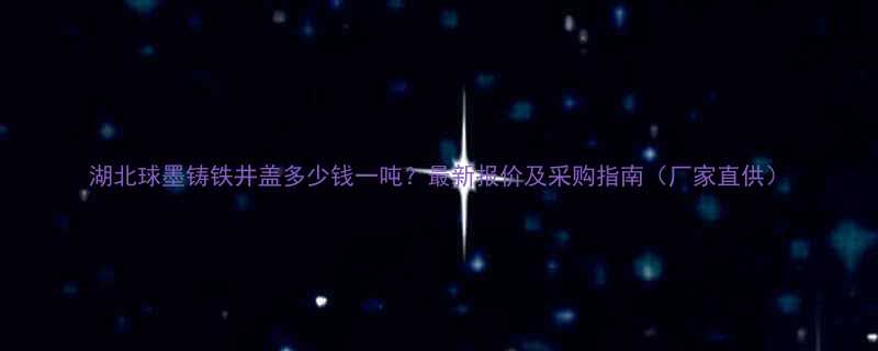 湖北球墨铸铁井盖多少钱一吨最新报价及采购指南厂家直供