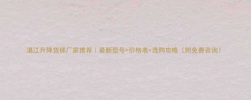 湛江升降货梯厂家推荐｜最新型号+价格表+选购攻略（附免费咨询）