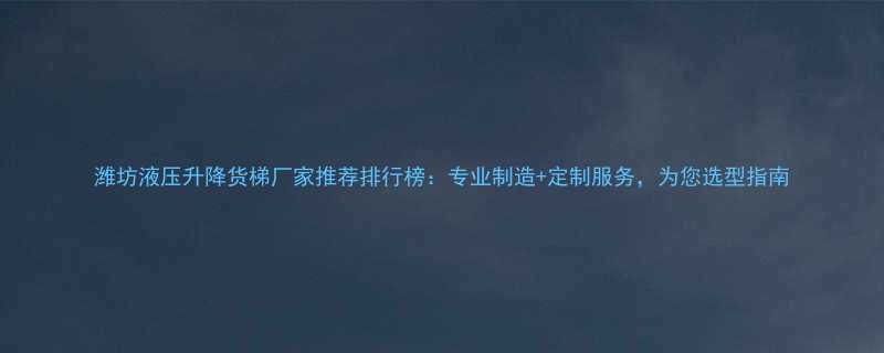 潍坊液压升降货梯厂家推荐排行榜：专业制造+定制服务，为您选型指南