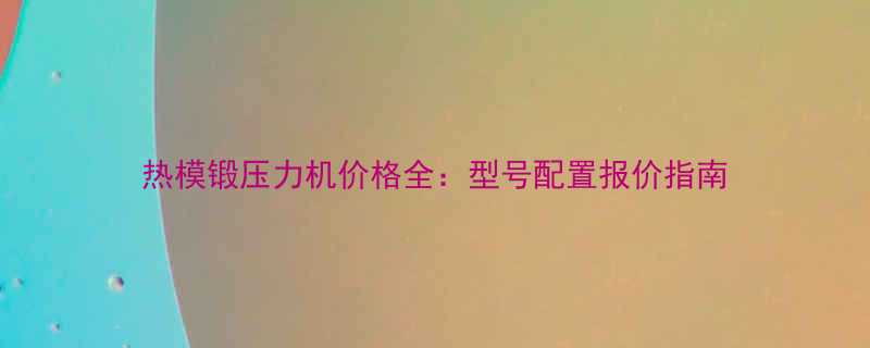 热模锻压力机价格全型号配置报价指南