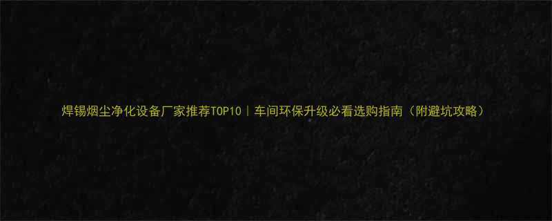 焊锡烟尘净化设备厂家推荐TOP10车间环保升级必看选购指南附避坑攻略