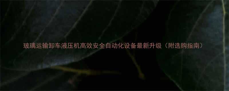 玻璃运输卸车液压机高效安全自动化设备最新升级附选购指南