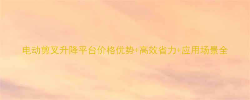 电动剪叉升降平台价格优势高效省力应用场景全