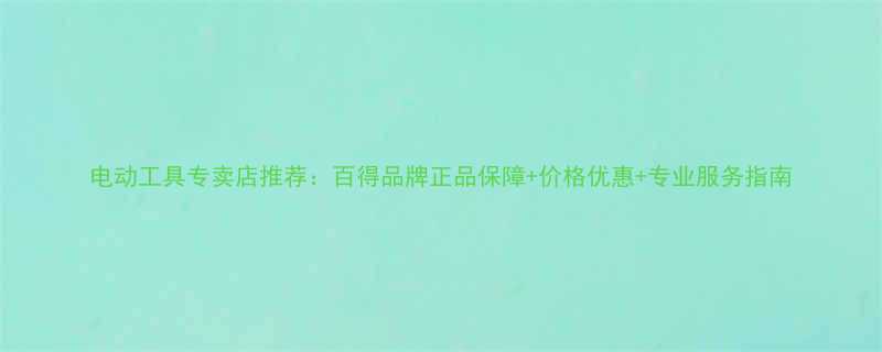 电动工具专卖店推荐百得品牌正品保障价格优惠专业服务指南
