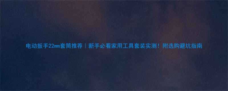 电动扳手22mm套筒推荐｜新手必看家用工具套装实测！附选购避坑指南