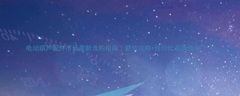 电动葫芦配件市场最新选购指南避坑攻略性价比品牌清单