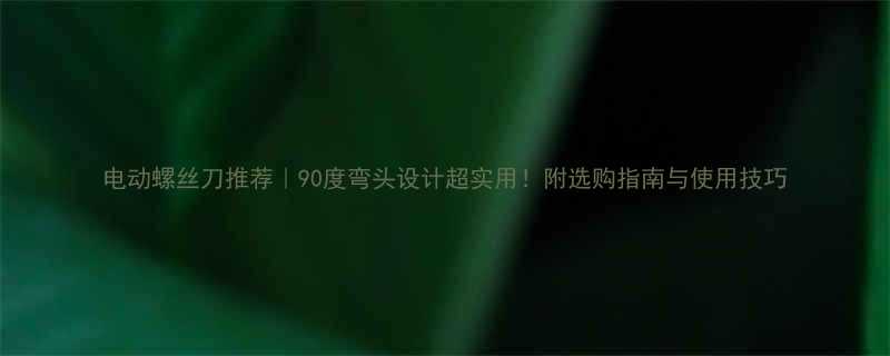电动螺丝刀推荐｜90度弯头设计超实用！附选购指南与使用技巧