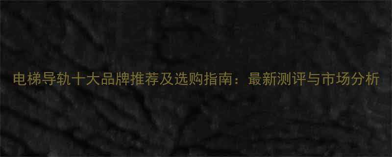 电梯导轨十大品牌推荐及选购指南最新测评与市场分析