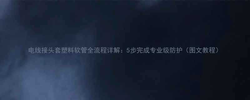 电线接头套塑料软管全流程详解5步完成专业级防护图文教程