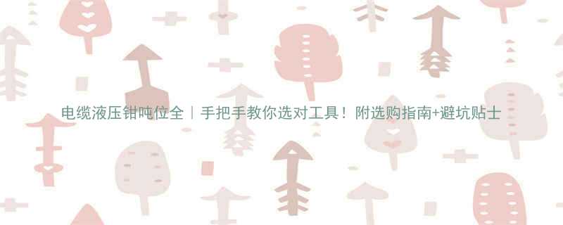 电缆液压钳吨位全｜手把手教你选对工具！附选购指南+避坑贴士