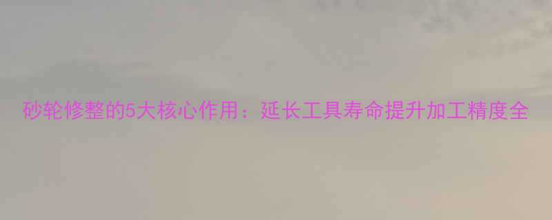 砂轮修整的5大核心作用延长工具寿命提升加工精度全