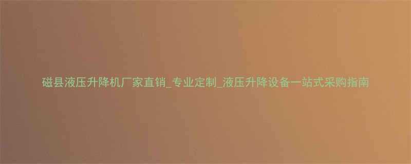 磁县液压升降机厂家直销专业定制液压升降设备一站式采购指南