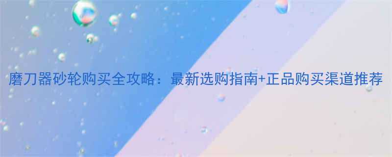 磨刀器砂轮购买全攻略最新选购指南正品购买渠道推荐