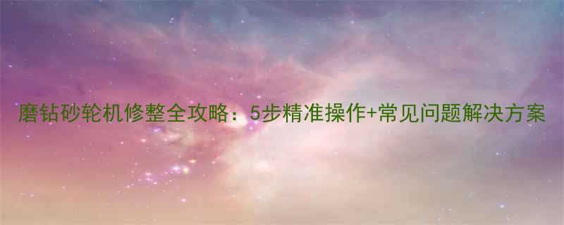 磨钻砂轮机修整全攻略：5步精准操作+常见问题解决方案