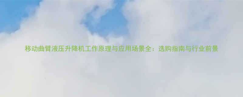 移动曲臂液压升降机工作原理与应用场景全选购指南与行业前景